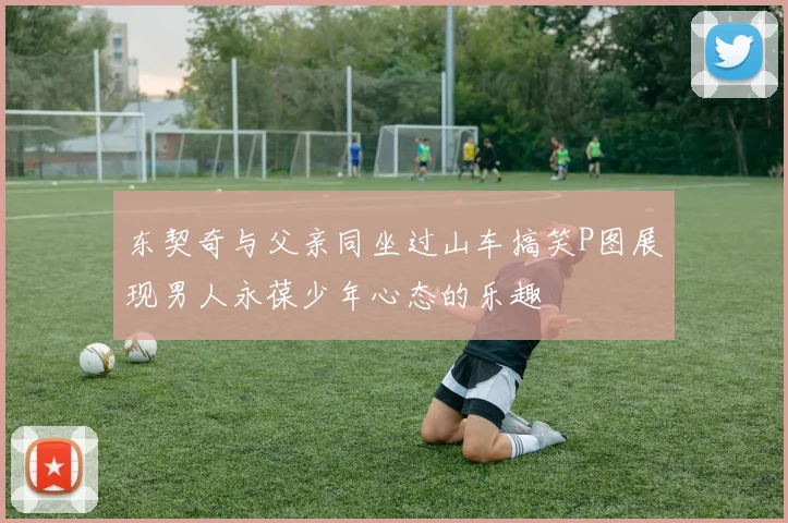 东契奇与父亲同坐过山车搞笑P图展现男人永葆少年心态的乐趣