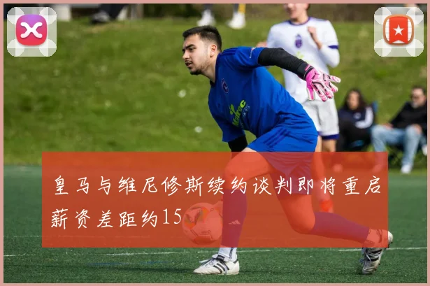 皇马与维尼修斯续约谈判即将重启薪资差距约15