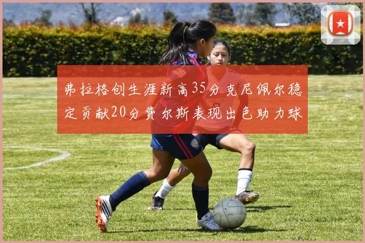 弗拉格创生涯新高35分克尼佩尔稳定贡献20分费尔斯表现出色助力球队