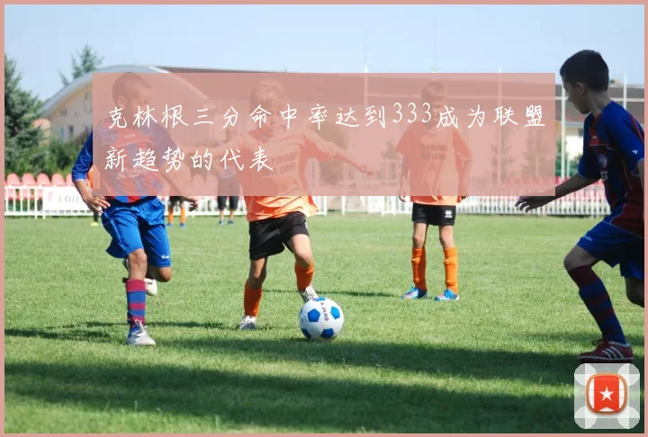 克林根三分命中率达到333成为联盟新趋势的代表
