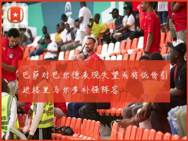 巴萨对巴尔德表现失望或将低价引进格里马尔多补强阵容