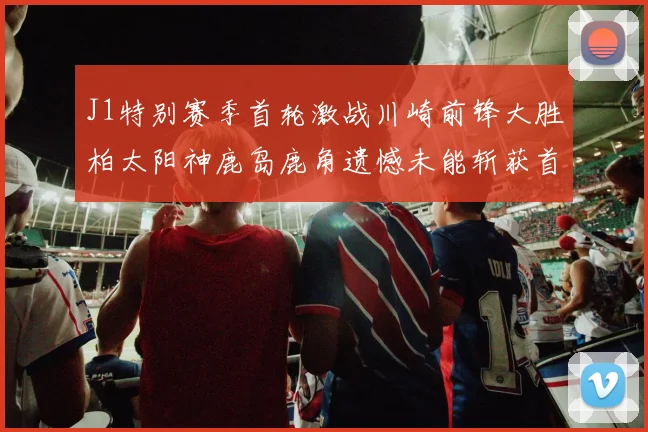 J1特别赛季首轮激战川崎前锋大胜柏太阳神鹿岛鹿角遗憾未能斩获首胜