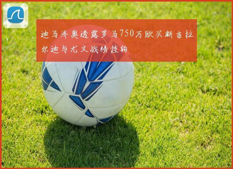 迪马济奥透露罗马750万欧买断吉拉尔迪与尤文战绩挂钩