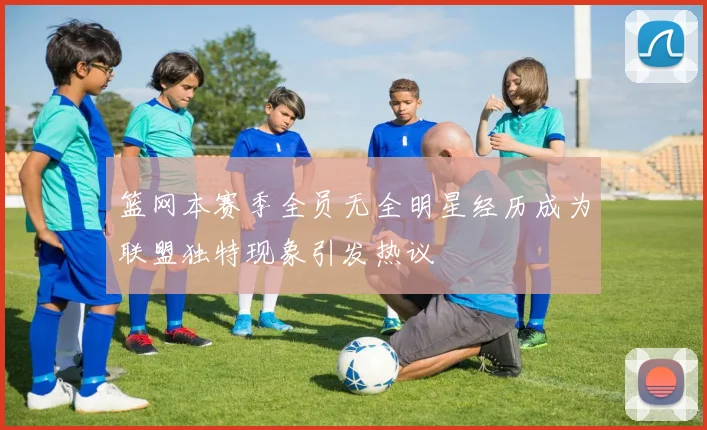 篮网本赛季全员无全明星经历成为联盟独特现象引发热议