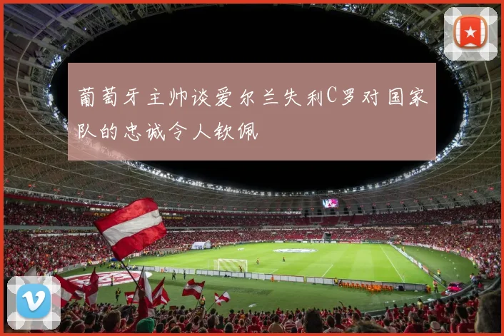 葡萄牙主帅谈爱尔兰失利C罗对国家队的忠诚令人钦佩