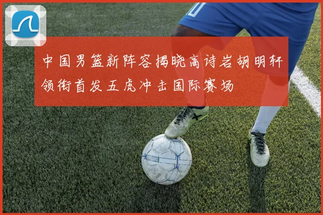 中国男篮新阵容揭晓高诗岩胡明轩领衔首发五虎冲击国际赛场