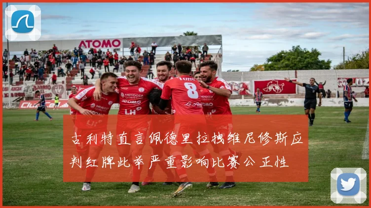 古利特直言佩德里拉拽维尼修斯应判红牌此举严重影响比赛公正性