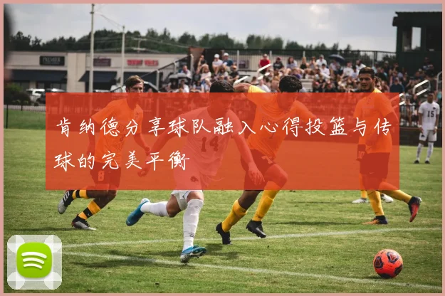 肯纳德分享球队融入心得投篮与传球的完美平衡