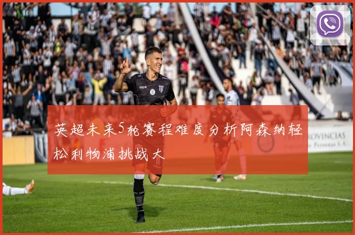 英超未来5轮赛程难度分析阿森纳轻松利物浦挑战大