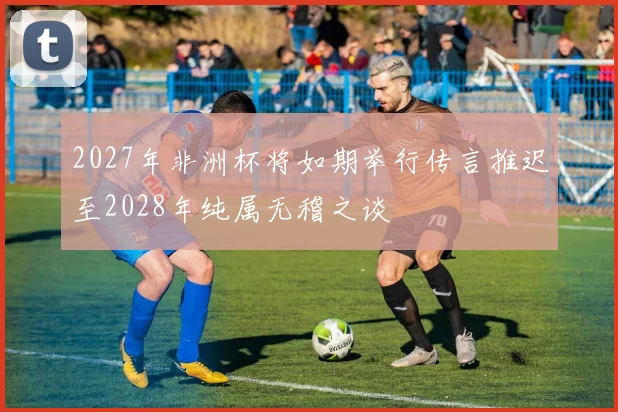 2027年非洲杯将如期举行传言推迟至2028年纯属无稽之谈