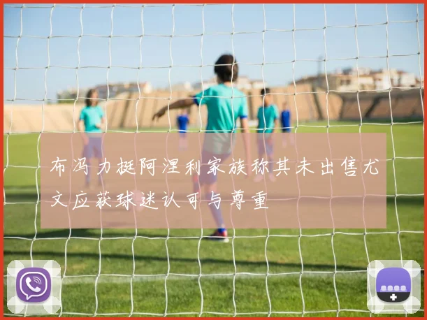 布冯力挺阿涅利家族称其未出售尤文应获球迷认可与尊重