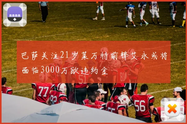 巴萨关注21岁莱万特前锋艾永或将面临3000万欧违约金