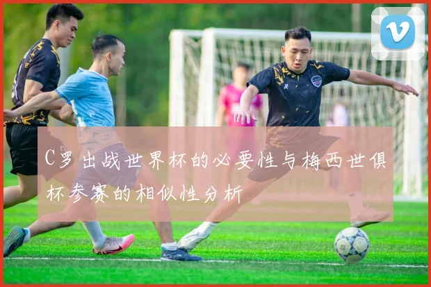 C罗出战世界杯的必要性与梅西世俱杯参赛的相似性分析