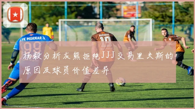 杨毅分析灰熊拒绝JJJ交易里夫斯的原因及球员价值差异