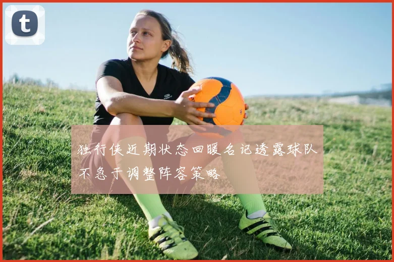 独行侠近期状态回暖名记透露球队不急于调整阵容策略