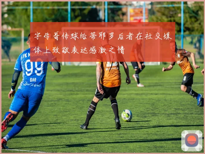 字母哥传球给蒂耶罗后者在社交媒体上致敬表达感激之情