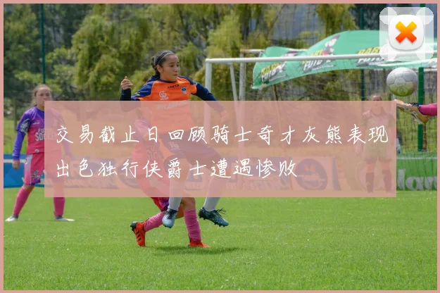 交易截止日回顾骑士奇才灰熊表现出色独行侠爵士遭遇惨败