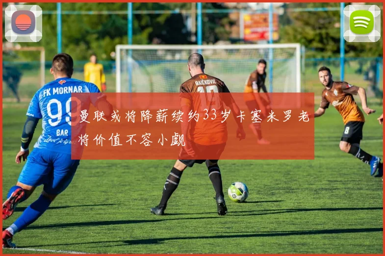 曼联或将降薪续约33岁卡塞米罗老将价值不容小觑